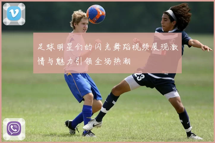 足球明星们的闪光舞蹈视频展现激情与魅力引领全场热潮