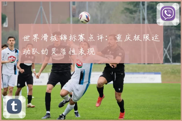 世界滑板锦标赛点评：重庆极限运动队的灵活性表现