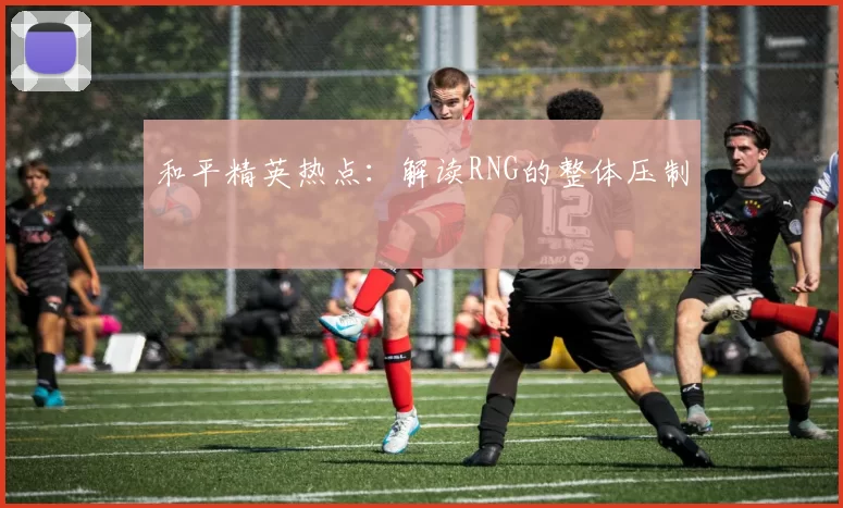 和平精英热点：解读RNG的整体压制