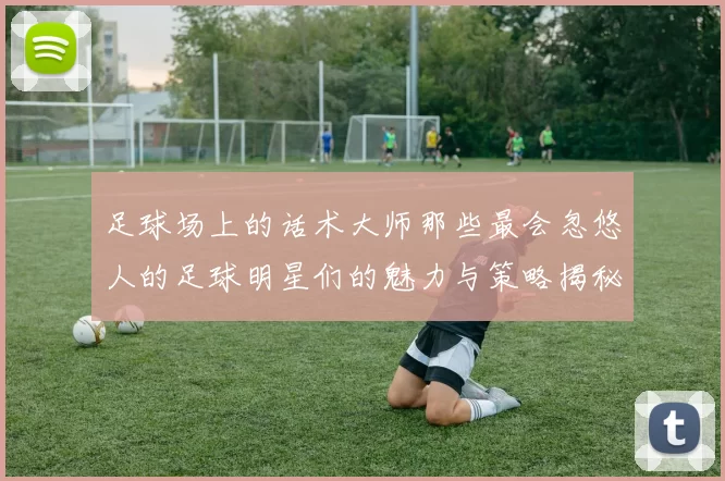 足球场上的话术大师那些最会忽悠人的足球明星们的魅力与策略揭秘