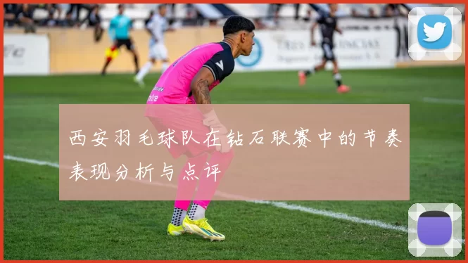 西安羽毛球队在钻石联赛中的节奏表现分析与点评