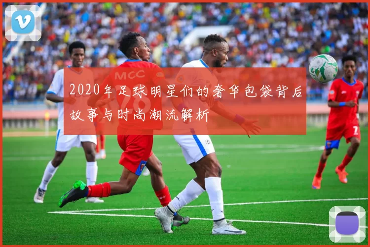 2020年足球明星们的奢华包袋背后故事与时尚潮流解析