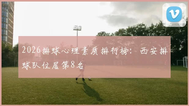 2026排球心理素质排行榜：西安排球队位居第8名