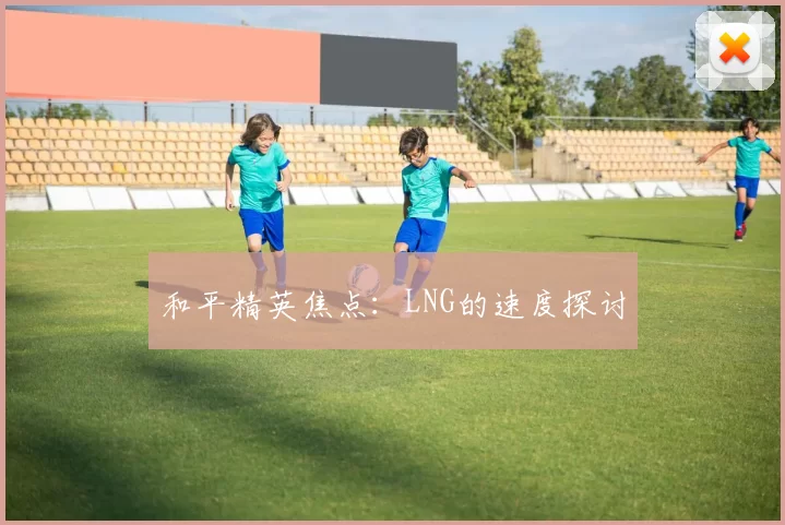 和平精英焦点：LNG的速度探讨